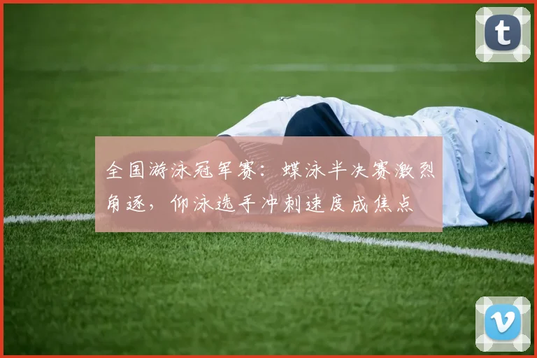 全国游泳冠军赛：蝶泳半决赛激烈角逐，仰泳选手冲刺速度成焦点
