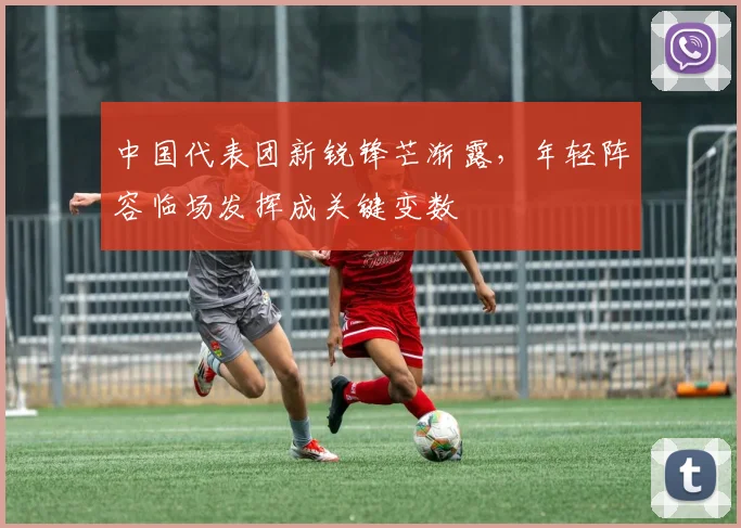 中国代表团新锐锋芒渐露，年轻阵容临场发挥成关键变数