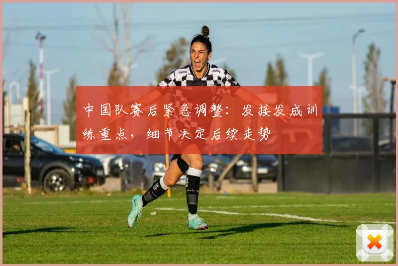 中国队赛后紧急调整：发接发成训练重点，细节决定后续走势