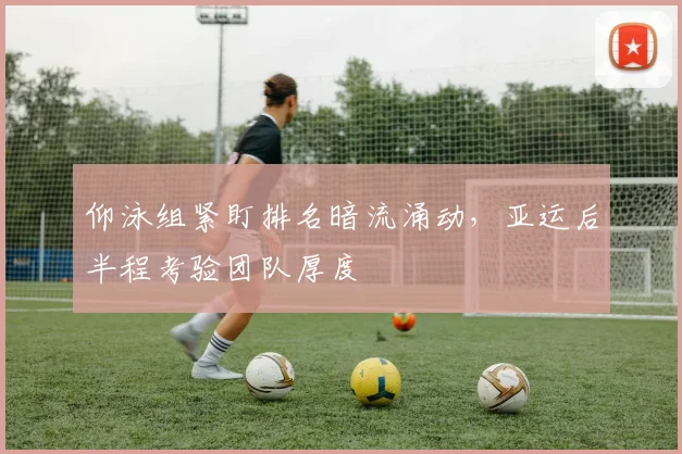 仰泳组紧盯排名暗流涌动，亚运后半程考验团队厚度