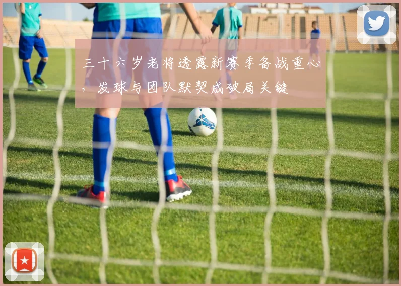 三十六岁老将透露新赛季备战重心，发球与团队默契成破局关键