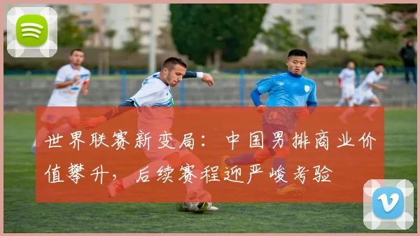 世界联赛新变局：中国男排商业价值攀升，后续赛程迎严峻考验