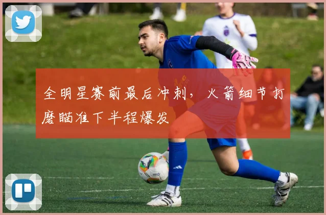 全明星赛前最后冲刺，火箭细节打磨瞄准下半程爆发