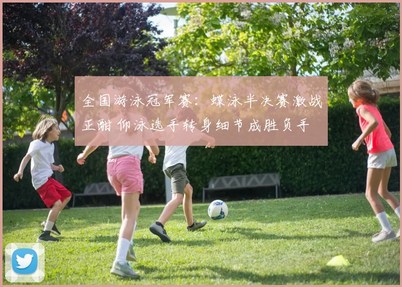 全国游泳冠军赛：蝶泳半决赛激战正酣 仰泳选手转身细节成胜负手