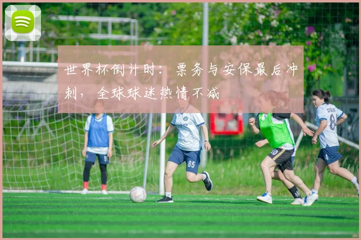 世界杯倒计时：票务与安保最后冲刺，全球球迷热情不减
