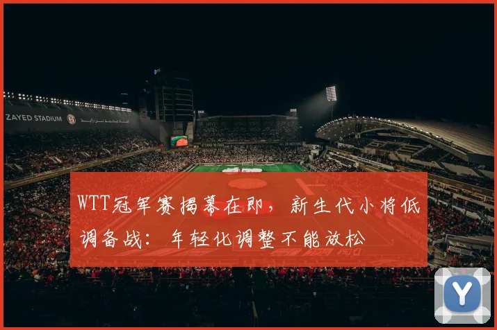 WTT冠军赛揭幕在即，新生代小将低调备战：年轻化调整不能放松