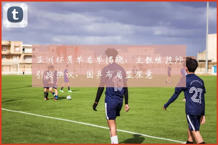 亚洲杯男单名单揭晓，主教练挂帅引发热议，国乒布局显深意