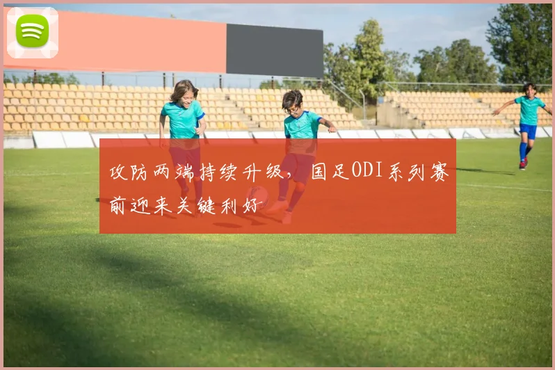 攻防两端持续升级，国足ODI系列赛前迎来关键利好