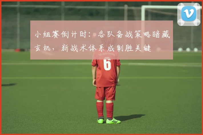小组赛倒计时：各队备战策略暗藏玄机，新战术体系成制胜关键