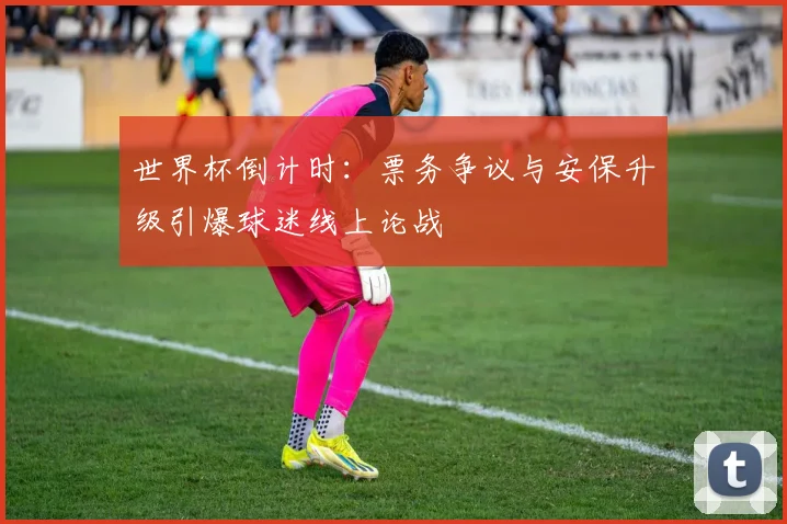 世界杯倒计时：票务争议与安保升级引爆球迷线上论战
