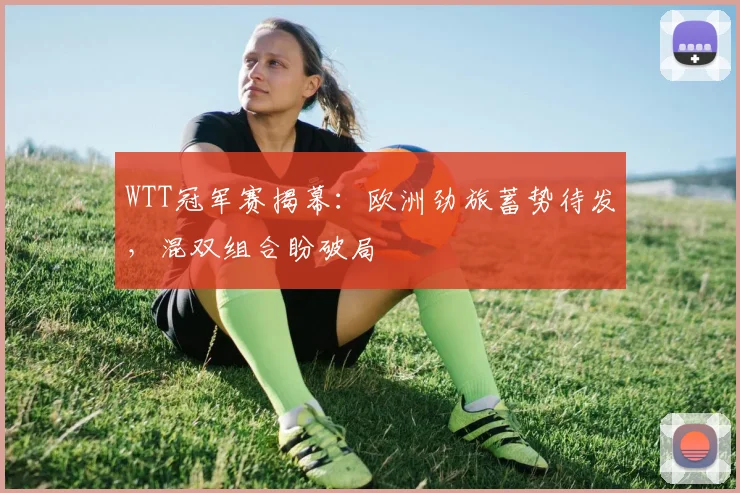 WTT冠军赛揭幕：欧洲劲旅蓄势待发，混双组合盼破局