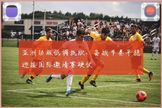 亚洲劲旅低调抵欧，备战节奏平稳迎接国际邀请赛硬仗