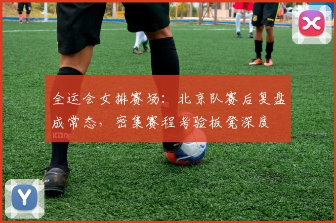 全运会女排赛场：北京队赛后复盘成常态，密集赛程考验板凳深度