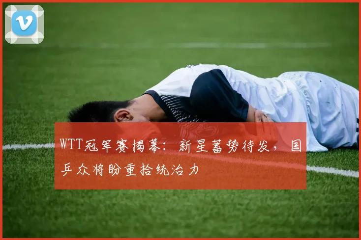 WTT冠军赛揭幕：新星蓄势待发，国乒众将盼重拾统治力