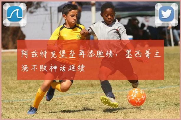 阿兹特克堡垒再添胜绩，墨西哥主场不败神话延续