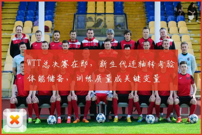 WTT总决赛在即，新生代连轴转考验体能储备，训练质量成关键变量