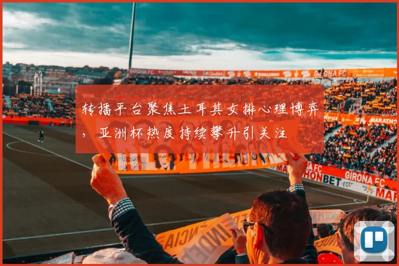 转播平台聚焦土耳其女排心理博弈，亚洲杯热度持续攀升引关注