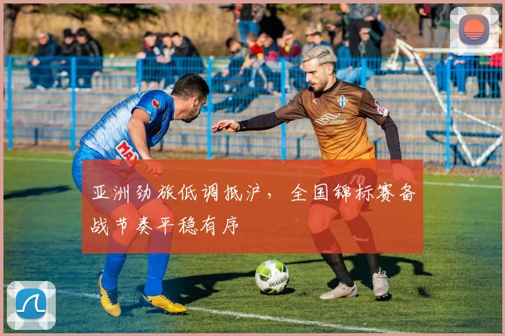 亚洲劲旅低调抵沪，全国锦标赛备战节奏平稳有序