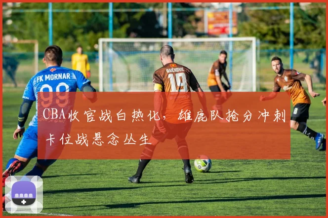 CBA收官战白热化，雄鹿队抢分冲刺卡位战悬念丛生