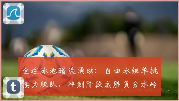 全运泳池暗流涌动：自由泳组单挑接力联队，冲刺阶段成胜负分水岭